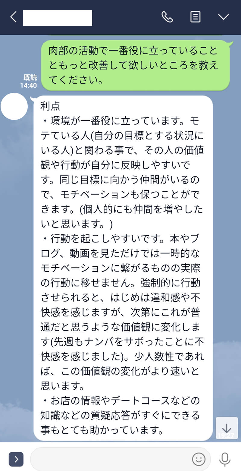 肉部の活動で一番役に立っていることともっと改善して欲しいところを教えてください。利点・環境が一番役に立っています。モテている人(自分の目標とする状況にいる人)と関わる事で、その人の価値観や行動が自分に反映しやすいです。同じ目標に向かう仲間がいるので、モチベーションも保つことができます。(個人的にも仲間を増やしたいと思います。)・行動を起こしやすいです。本やブログ、動画を見ただけでは一時的なモチベーションに繋がるものの実際の行動に移せません。強制的に行動させられると、はじめは違和感や不快感を感じますが、次第にこれが普通だと思うような価値観に変化します(先週もナンパをサボったことに不快感を感じました)。少人数性であれば、この価値観の変化がより速いと思います。・お店の情報やデートコースなどの知識などの質疑応答がすぐにできる事もとても助かっています。